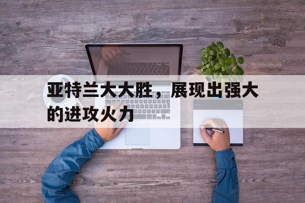 亚特兰大大胜，展现出强大的进攻火力的简单介绍